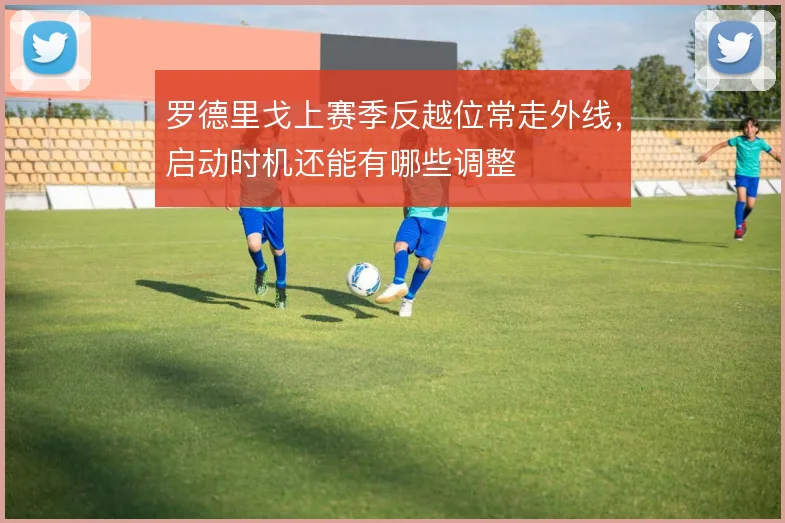 罗德里戈上赛季反越位常走外线，启动时机还能有哪些调整