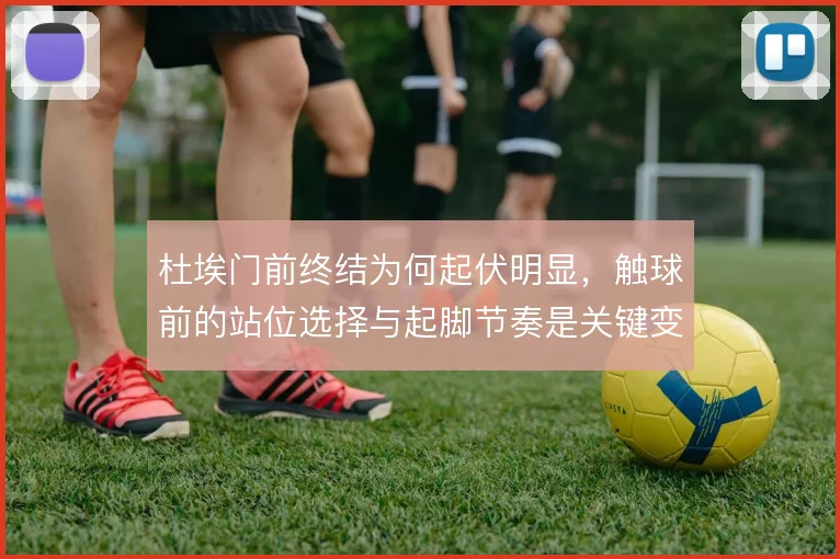 杜埃门前终结为何起伏明显，触球前的站位选择与起脚节奏是关键变量
