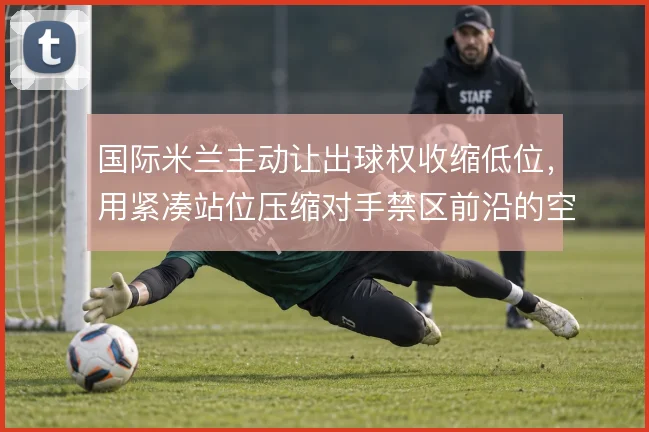国际米兰主动让出球权收缩低位，用紧凑站位压缩对手禁区前沿的空间