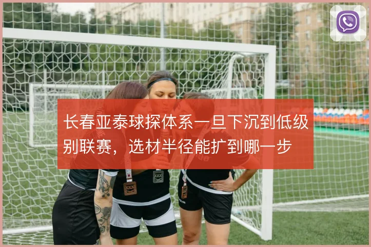 长春亚泰球探体系一旦下沉到低级别联赛，选材半径能扩到哪一步