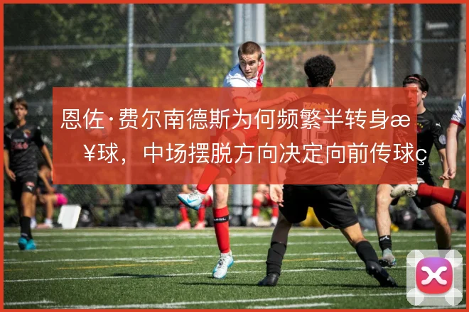 恩佐·费尔南德斯为何频繁半转身接球，中场摆脱方向决定向前传球的线路