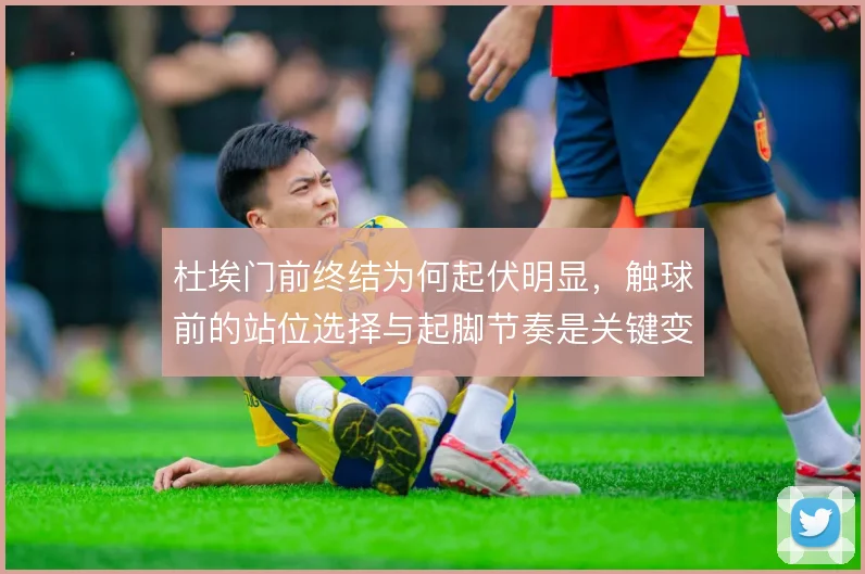 杜埃门前终结为何起伏明显，触球前的站位选择与起脚节奏是关键变量