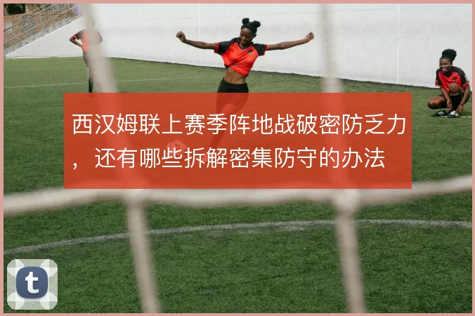 西汉姆联上赛季阵地战破密防乏力，还有哪些拆解密集防守的办法