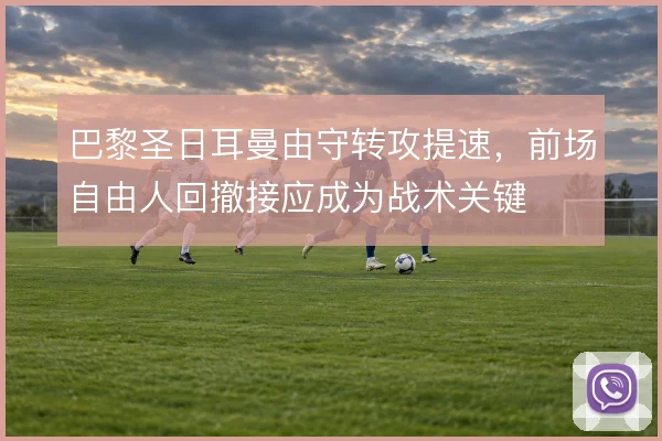 巴黎圣日耳曼由守转攻提速，前场自由人回撤接应成为战术关键