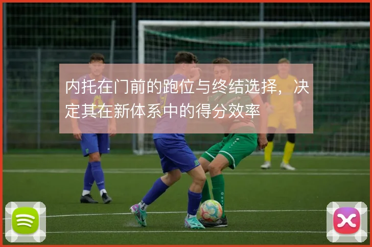 内托在门前的跑位与终结选择,决定其在新体系中的得分效率