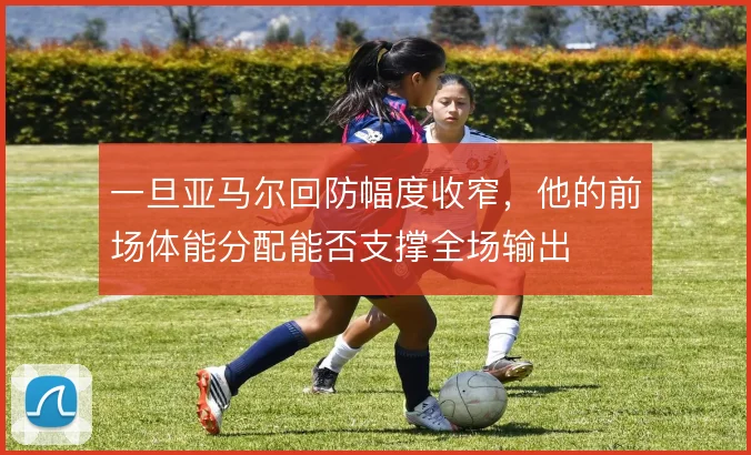 一旦亚马尔回防幅度收窄,他的前场体能分配能否支撑全场输出