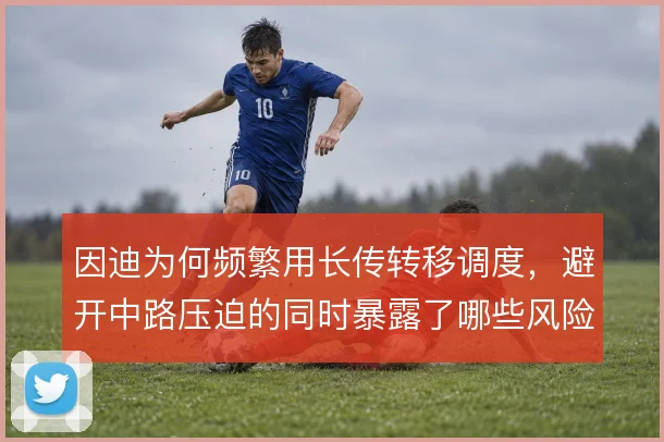 因迪为何频繁用长传转移调度，避开中路压迫的同时暴露了哪些风险