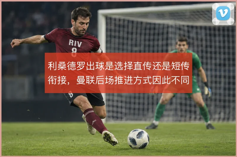 利桑德罗出球是选择直传还是短传衔接，曼联后场推进方式因此不同
