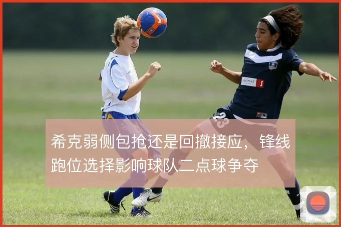 希克弱侧包抢还是回撤接应，锋线跑位选择影响球队二点球争夺