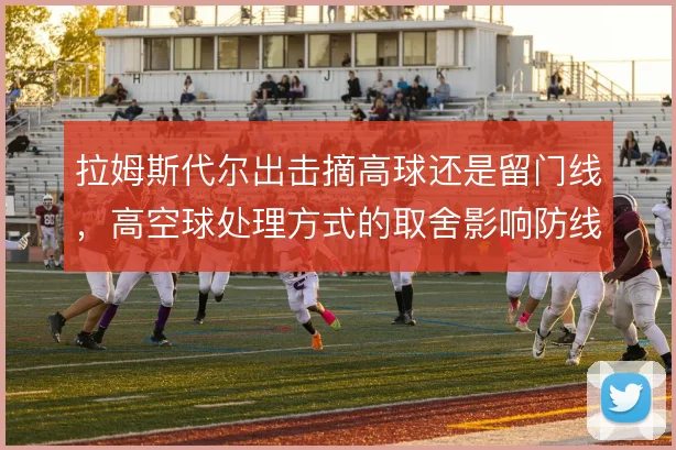 拉姆斯代尔出击摘高球还是留门线，高空球处理方式的取舍影响防线站位