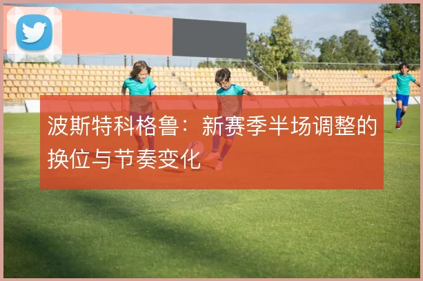 波斯特科格鲁：新赛季半场调整的换位与节奏变化