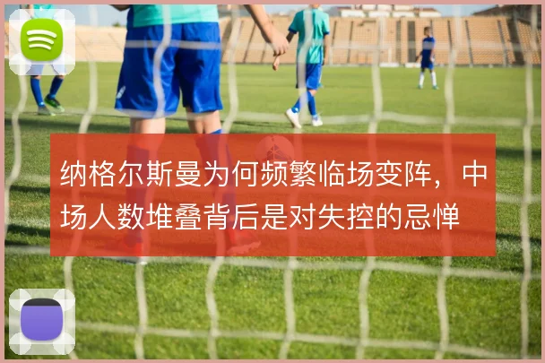 纳格尔斯曼为何频繁临场变阵，中场人数堆叠背后是对失控的忌惮