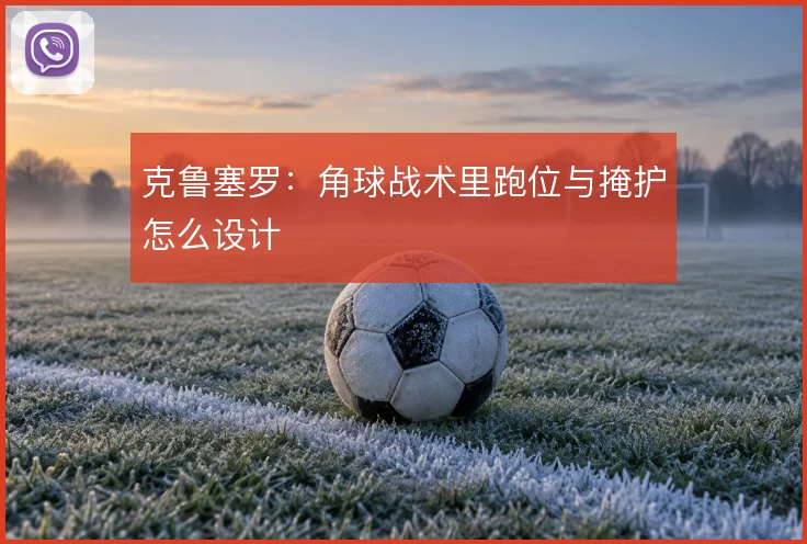 克鲁塞罗:角球战术里跑位与掩护怎么设计