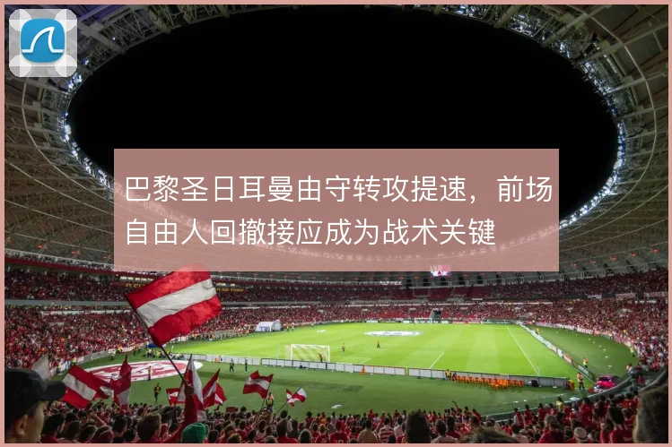 巴黎圣日耳曼由守转攻提速，前场自由人回撤接应成为战术关键